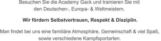 Besuchen Sie die Academy Gack und trainieren Sie mit  den Deutschen-, Europa- & Weltmeistern.   Man findet bei uns eine familire Atmosphre, Gemeinschaft & viel Spa,  sowie verschiedene Kampfsportarten. Wir frdern Selbstvertrauen, Respekt & Disziplin.